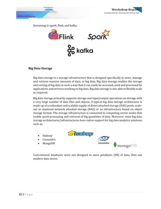11 | P a g e
Streaming in spark, flink, and kafka,
Big Data Storage
Big data storage is a storage infrastructure that is designed specifically to store, manage
and retrieve massive amounts of data, or big data. Big data storage enables the storage
and sorting of big data in such a way that it can easily be accessed, used and processed by
applications and services working on big data. Big data storage is also able to flexibly scale
as required.
Big data storage primarily supports storage and input/output operations on storage with
a very large number of data files and objects. A typical big data storage architecture is
made up of a redundant and scalable supply of direct attached storage (DAS) pools, scale-
out or clustered network attached storage (NAS) or an infrastructure based on object
storage format. The storage infrastructure is connected to computing server nodes that
enable quick processing and retrieval of big quantities of data. Moreover, most big data
storage architectures/infrastructures have native support for big data analytics solutions
such as,
• Hadoop
• Cassandra
• MongoDB
Conventional databases were not designed to store petabytes (PB) of data, then use
modern data stores.
 