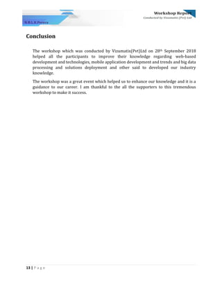 13 | P a g e
Conclusion
The workshop which was conducted by Vizumatix(Pvt)Ltd on 28th September 2018
helped all the participants to improve their knowledge regarding web-based
development and technologies, mobile application development and trends and big data
processing and solutions deployment and other said to developed our industry
knowledge.
The workshop was a great event which helped us to enhance our knowledge and it is a
guidance to our career. I am thankful to the all the supporters to this tremendous
workshop to make it success.
 