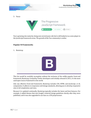 5 | P a g e
3. Vue.js
Vue is growing into maturity, being now several years old, but is still looked at as a new player in
the JavaScript framework scene. The growth of the Vue community is stellar.
Popular UI Frameworks
1. Bootstrap
This list would be woefully incomplete without the inclusion of the wildly popular front-end
framework, Bootstrap. Created by Twitter developers and initially released in 2011, it’s the most
used open-source framework in the world.
Like any effective front-end framework, Bootstrap includes CSS, HTML and JavaScript, or JS,
components. It adheres to responsive web design standards, allowing you to develop responsive
sites of all complexities and sizes.
Because it is updated continually, Bootstrap typically includes the latest and best features. For
example, it added themes that met Google’s material design guidelines shortly after they were
published, and it was also upgraded to use Sass as a CSS preprocessor.
 