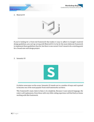 6 | P a g e
2. Material UI
If you’re looking for a front-end framework that makes it easy to adhere to Google’s material
design guidelines, you can’t go wrong with Material UI. It is by far the most elaborate framework
to implement these guidelines thus far, but there is one caveat: It isn’t meant to be a starting point
for a brand-new web design project.
3. Semantic-UI
A relative newcomer on the scene, Semantic-UI stands out in a number of ways and is poised
to become one of the most popular front-end frameworks out there.
This framework’s main claim to fame is its simplicity. Because it uses natural language, the
code is self-explanatory. Even those with very little coding experience will feel fairly at home
working with this framework.
 