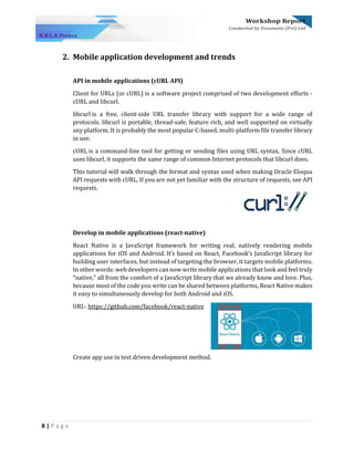 8 | P a g e
2. Mobile application development and trends
API in mobile applications (cURL API)
Client for URLs (or cURL) is a software project comprised of two development efforts -
cURL and libcurl.
libcurl is a free, client-side URL transfer library with support for a wide range of
protocols. libcurl is portable, thread-safe, feature rich, and well supported on virtually
any platform. It is probably the most popular C-based, multi-platform file transfer library
in use.
cURL is a command-line tool for getting or sending files using URL syntax. Since cURL
uses libcurl, it supports the same range of common Internet protocols that libcurl does.
This tutorial will walk through the format and syntax used when making Oracle Eloqua
API requests with cURL. If you are not yet familiar with the structure of requests, see API
requests.
Develop in mobile applications (react-native)
React Native is a JavaScript framework for writing real, natively rendering mobile
applications for iOS and Android. It’s based on React, Facebook’s JavaScript library for
building user interfaces, but instead of targeting the browser, it targets mobile platforms.
In other words: web developers can now write mobile applications that look and feel truly
“native,” all from the comfort of a JavaScript library that we already know and love. Plus,
because most of the code you write can be shared between platforms, React Native makes
it easy to simultaneously develop for both Android and iOS.
URL- https://github.com/facebook/react-native
Create app use in test driven development method.
 