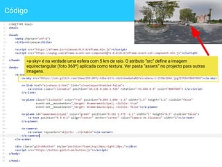 Código
10
<a-sky> é na verdade uma esfera com 5 km de raio. O atributo “src” deﬁne a imagem
equirectangular (foto 360º) aplicada como textura. Ver pasta “assets” no projecto para outras
imagens.
 