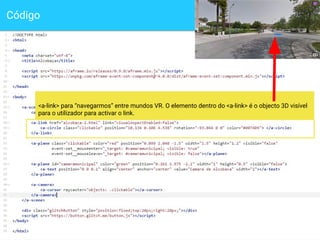 Código
11
<a-link> para “navegarmos” entre mundos VR. O elemento dentro do <a-link> é o objecto 3D visível
para o utilizador para activar o link.
 