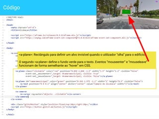 Código
12
<a-plane>: Rectângulo para deﬁnir um alvo invisível quando o utilizador “olha” para o edifício.
O segundo <a-plane> deﬁne o fundo verde para o texto. Eventos “mouseenter” e “mouseleave”
funcionam de forma semelhante ao “hover” em CSS.
 