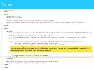 Código
13
<a-camera> deﬁne a perspectiva do utilizador. <a-cursor> coloca um cursor circular no centro do
ecrã para dar ao utilizador uma forma de apontar.
 