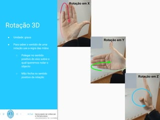 Rotação 3D
● Unidade: graus
● Para saber o sentido de uma
rotação use a regra das mãos
○ Polegar no sentido
positivo do eixo sobre o
qual queremos rodar o
objecto
○ Mão fecha no sentido
positivo da rotação
15
Rotação em X
Rotação em Y
Rotação em Z
 
