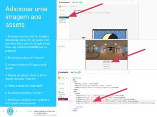 Adicionar uma
imagem aos
assets
1. Procurar uma foto 360 no Google e
descarregar para o PC (se quiser criar
uma foto 360 a partir do Google Street
View veja o ﬁcheiro README.md no
projecto)
2. No projecto, clicar em “Assets”
3. Arrastar a foto do PC para o ecrã
Assets
4. Depois do upload, clicar na foto e
depois no botão “Copy Url”
5. Voltar a clicar em “index.html”
6. Localizar a primitiva “<a-sky>”
7. Modiﬁcar o atributo “src”, colando o
Url copiado anteriormente
17
 