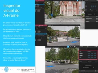 Inspector
visual do
A-Frame
Na janela com a visualização da cena
pressionar as teclas Control + Alt + i
Do lado esquerdo aparece a estrutura
de elementos da cena
Clicando num elemento vemos do lado
direito as suas propriedades
Podemos fazer deslocar, rodar e
aumentar ou diminuir os objectos
(Os valores das propriedades têm de
ser copiados de volta para o HTML,
caso contrário perdem-se)
Para voltar à visualização normal,
clicar no botão “Back to Scene"
18
 