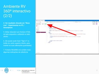 Ambiente RV
360º interactivo
(2/2)
4. Ver resultado clicando em “Show
Live” - Experimentar no PC /
Smartphone
5. Editar clicando num ﬁcheiro HTML
do lado esquerdo e editando no lado
direito
6. (Se quiser pode fazer “Sign in” no
botão do canto superior direito, para
manter as suas alterações guardadas)
7. Ficheiro README.md contém mais
algumas indicações de referência
7
 