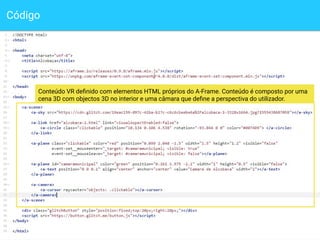 Código
9
Conteúdo VR deﬁnido com elementos HTML próprios do A-Frame. Conteúdo é composto por uma
cena 3D com objectos 3D no interior e uma câmara que deﬁne a perspectiva do utilizador.
 