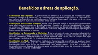 • Gamification nas Empresas: A gamification nas empresas é a aplicação de recursos dos jogos
(desenho, dinâmicas e elementos) para modificar comportamentos dos clientes e colaboradores
por meio de ações sobre sua motivação, com a finalidade de conseguir criar valor em áreas como
comercial, recursos humanos, financeiro e entre outros
• Gamification em Recursos Humanos: Nesse setor, pode-se pensar a aplicação da gamification
para três importantes aspectos: Atração, gestão e retenção de talentos, consolidação da cultura
da empresa, Motivação para a formação e cumprimento da burocracia interna. Ex: Atração,
gestão e retenção de talentos, consolidação da cultura da empresa, motivação para a formação e
cumprimento da burocracia interna.
• Gamification na Comunicação e Marketing: Trata-se da arte de criar campanhas abrangentes
com objetivo de engajar usuários em experiências divertidas e únicas, desenhadas para um
produto, um serviço, uma plataforma ou marca Icone de redes sociais, celular, computador, algo
que remeta a comunicação. Ex: Vendas e Fidelização de clientes.
• Gamification em T&D: “Desenvolver habilidades humanas está na essência de qualquer jogo”
(PINHEIRO; ZAGGIA, 2017, p. 95). Muitas empresas percebendo isso passaram a investir na
gamification como uma forma de desenvolver seus colaboradores. Pode ser utilizada para
desenvolvimento de líderes, treinamento para um determinado setor da empresa, motivação,
autoavaliação e saúde do colaborador.
 