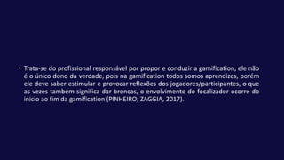 • Trata-se do profissional responsável por propor e conduzir a gamification, ele não
é o único dono da verdade, pois na gamification todos somos aprendizes, porém
ele deve saber estimular e provocar reflexões dos jogadores/participantes, o que
as vezes também significa dar broncas, o envolvimento do focalizador ocorre do
inicio ao fim da gamification (PINHEIRO; ZAGGIA, 2017).
 