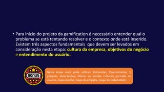 • Para início do projeto da gamification é necessário entender qual o
problema se está tentando resolver e o contexto onde está inserido.
Existem três aspectos fundamentais que devem ser levados em
consideração nesta etapa: cultura da empresa, objetivos do negócio
e entendimento do usuário.
Nesta etapa você pode utilizar: Entrevistas, Questionários, 5
porquês, observações, diários ou sondas culturais, jornada do
usuário, mapa mental, mapa de empatia, mapa de stakeholders.
 