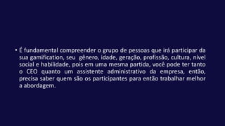 • É fundamental compreender o grupo de pessoas que irá participar da
sua gamification, seu gênero, idade, geração, profissão, cultura, nível
social e habilidade, pois em uma mesma partida, você pode ter tanto
o CEO quanto um assistente administrativo da empresa, então,
precisa saber quem são os participantes para então trabalhar melhor
a abordagem.
 