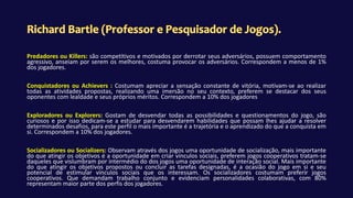 Predadores ou Killers: são competitivos e motivados por derrotar seus adversários, possuem comportamento
agressivo, anseiam por serem os melhores, costuma provocar os adversários. Correspondem a menos de 1%
dos jogadores.
Conquistadores ou Achievers : Costumam apreciar a sensação constante de vitória, motivam-se ao realizar
todas as atividades propostas, realizando uma imersão no seu contexto, preferem se destacar dos seus
oponentes com lealdade e seus próprios méritos. Correspondem a 10% dos jogadores
Exploradores ou Explorers: Gostam de desvendar todas as possibilidades e questionamentos do jogo, são
curiosos e por isso dedicam-se a estudar para desvendarem habilidades que possam lhes ajudar a resolver
determinados desafios, para este perfil o mais importante é a trajetória e o aprendizado do que a conquista em
si. Correspondem a 10% dos jogadores.
Socializadores ou Socializers: Observam através dos jogos uma oportunidade de socialização, mais importante
do que atingir os objetivos é a oportunidade em criar vínculos sociais, preferem jogos cooperativos tratam-se
daqueles que vislumbram por intermédio do dos jogos uma oportunidade de interação social. Mais importante
do que atingir os objetivos propostos ou concluir as tarefas designadas, é a ocasião do jogo em si e seu
potencial de estimular vínculos sociais que os interessam. Os socializadores costumam preferir jogos
cooperativos. Que demandam trabalho conjunto e evidenciam personalidades colaborativas, com 80%
representam maior parte dos perfis dos jogadores.
 