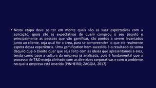 • Nesta etapa deve se ter em mente quais são as suas expectativas com a
aplicação, quais são as expectativas de quem comprou o seu projeto e
principalmente as pessoas que vão gamificar, são pontos a serem levantados
junto ao cliente, seja qual for a área, para se compreender o que ele realmente
espera dessa experiência. Uma gamification bem-sucedida é o resultado da soma
daquilo que o cliente quer que seja feito com as ideias que apresentamos a eles,
tendo como base a cultura da empresa já analisada, pois é fundamental que o
processo de T&D esteja alinhado com as diretrizes corporativas e com o ambiente
no qual a empresa está inserida (PINHEIRO; ZAGGIA, 2017).
 