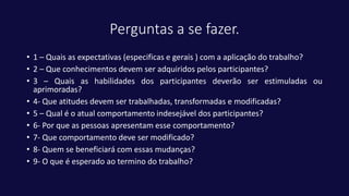 Perguntas a se fazer.
• 1 – Quais as expectativas (especificas e gerais ) com a aplicação do trabalho?
• 2 – Que conhecimentos devem ser adquiridos pelos participantes?
• 3 – Quais as habilidades dos participantes deverão ser estimuladas ou
aprimoradas?
• 4- Que atitudes devem ser trabalhadas, transformadas e modificadas?
• 5 – Qual é o atual comportamento indesejável dos participantes?
• 6- Por que as pessoas apresentam esse comportamento?
• 7- Que comportamento deve ser modificado?
• 8- Quem se beneficiará com essas mudanças?
• 9- O que é esperado ao termino do trabalho?
 