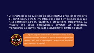 • Se caracteriza como sua razão de ser, o objetivo principal da iniciativa
de gamification, é muito importante que seja bem definida para que
haja significado para os jogadores e proporcione engajamento. As
missões que serão desenvolvidas deverão ser especificas,
mensuráveis, alancáveis, realistas e solucionáveis dentro do prazo.
Algumas perguntas podem ajudar na definição da missão: Qual é o
problema central a ser trabalhado? As pessoas devem sair da gamification
sabendo o que? Quais os objetivos gerais e específicos com a aplicação?
Qual o foco central do trabalho?
 