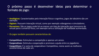 O próximo passo é desenvolver ideias para determinar o
formato do jogo:
• Analógicos: Caracterizados pela interação física e cognitiva, jogos de tabuleiro são um
exemplo.
• Digitais: Possuem interação virtual, como por exemplo videogames e simuladores.
• Pervasivos: São os jogos onde há ao menos um tipo de interação que transcorre do
virtual para o universo físico, um exemplo seria a utilização de realidade aumentada.
• Os jogos também possuem características de:
• Competitivos: Estimulam a competição e apenas um vence.
• Cooperativos: Estimula a cooperação e promove a ajuda entre os jogadores.
• Coopetitivos: É a soma de cooperativo+ Competitivo, reúne assim as melhores
características de cada um.
 