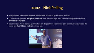 • Programador de computadores e pesquisador britânico, que cunhou o termo.
• O sentido de aplicar o design de interface num estilo de jogo para tornar transações eletrônicas
divertidas e rápidas.
• Seu interesse foi de aplicar gamification em dispositivos eletrônicos para construir hardwares e de
torná-los divertidos e efetivos em seu uso.
 