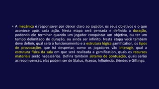 • A mecânica é responsável por deixar claro ao jogador, os seus objetivos e o que
acontece após cada ação. Nesta etapa será pensada e definida a duração,
podendo ele terminar quando um jogador conquistar um objetivo, ou ter um
tempo delimitado de duração, ou ainda ser infinito. Nesta etapa você também
deve definir, qual será o funcionamento e a estrutura lógica gamification, os tipos
de provocações que irá despertar, como os jogadores vão interagir, qual a
estrutura física da sala em que será realizada a gamification, quais os recursos
materiais serão necessários. Defina também sistema de pontuação, quais serão
as recompensas, elas podem ser de Status, Acesso, Influência, Brindes e Giftings:
 
