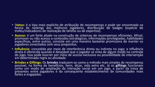 • Status: é o tipo mais explícito de atribuição de recompensas e pode ser encontrado na
forma de rankings dos melhores jogadores, distribuição de badges (espécie de
troféu/indicadores de realização de tarefas ou de expertise).
• Acesso: é um forte aliado na construção de sistemas de recompensas eficientes. Afinal,
promover ou não acesso a conteúdos estratégicos, informações privilegiadas, habilidades
específicas, entre outros, consiste em uma maneira bastante promissora de manter os
jogadores conectados com seus propósitos.
• Influência: concedida por meio de interferência direta ou indireta no jogo; a influência
direta é oferecida quando é desejável que o jogador se sinta de algum modo no controle
do jogo. Isso pode ocorrer por meio de acesso exclusivo ou possibilidade de intervenção
em determinada regra ou atividade.
• Brindes e Giftings: Os brindes traduzem-se como o método mais simples de recompensa
possível, na forma de benefícios, itens, dicas, vida extra etc. Já os giftings funcionam
como um modo de ampliação da interação social em um jogo, a partir da troca de
presentes entre jogadores e do consequente estabelecimento de comunidades mais
fortes e engajadas.
 