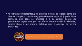 • As regras são importantes, pois elas irão mostrar ao jogador como ele
deve se comportar durante o jogo e como ele deve ser jogado. Uma
estratégia que pode ser utilizada é a de colocar dentro da
gamification regras que possam aflorar determinadas habilidades,
características e até mesmo defeitos com o objetivo de serem
analisados.
“Eu jogo do jeito que vivo e vivo do jeito que jogo” (Brotto, 1999, p.16).
 