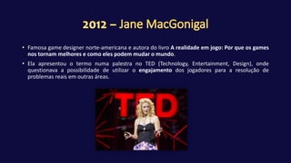 • Famosa game designer norte-americana e autora do livro A realidade em jogo: Por que os games
nos tornam melhores e como eles podem mudar o mundo.
• Ela apresentou o termo numa palestra no TED (Technology, Entertainment, Design), onde
questionava a possibilidade de utilizar o engajamento dos jogadores para a resolução de
problemas reais em outras áreas.
 