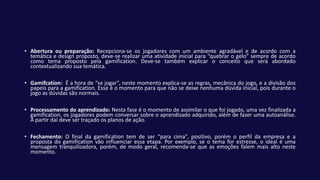 • Abertura ou preparação: Recepciona-se os jogadores com um ambiente agradável e de acordo com a
temática e design proposto, deve-se realizar uma atividade inicial para “quebrar o gelo” sempre de acordo
como tema proposto pela gamification. Deve-se também explicar o conceito que será abordado
contextualizando sua temática.
• Gamifcation: É a hora de “se jogar”, neste momento explica-se as regras, mecânica do jogo, e a divisão dos
papeis para a gamification. Esse é o momento para que não se deixe nenhuma dúvida inicial, pois durante o
jogo as dúvidas são normais.
• Processamento do aprendizado: Nesta fase é o momento de assimilar o que foi jogado, uma vez finalizada a
gamification, os jogadores podem conversar sobre o aprendizado adquirido, além de fazer uma autoanálise.
A partir daí deve ser traçado os planos de ação.
• Fechamento: O final da gamification tem de ser “para cima”, positivo, porém o perfil da empresa e a
proposta do gamification vão influenciar essa etapa. Por exemplo, se o tema for estresse, o ideal é uma
mensagem tranquilizadora, porém, de modo geral, recomenda-se que as emoções falem mais alto neste
momento.
 