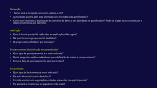 Recepção
• Como será a recepção, luzes sim, vídeos e etc?
• A atividade quebra gelo está alinhada com a temática da gamification?
• Como será realizada a explicação do conceito do tema a ser abordado no gamification? Pode-se trazer bases conceituais e
dados estatísticos por exemplo.
Aplicação
• Qual a forma que serão realizadas as explicações das regras?
• De que forma os grupos serão divididos?
• O grupo está confortável par começar?
Processamento (Assimilação do aprendizado)
• Qual tipo de processamento é o mais indicado?
• Quais perguntas serão norteadoras para definição de metas e compromissos?
• Como a faze de processamento será encerrada?
Fechamento
• Qual tipo de fechamento é mais indicado?
• Ele está de acordo com a temática?
• Está de acordo com as gerações e idades presentes dos participantes?
• Ele passará o recado que os jogadores irão levar?
 