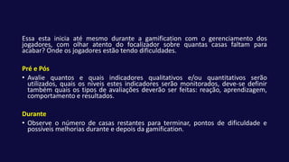 Essa esta inicia até mesmo durante a gamification com o gerenciamento dos
jogadores, com olhar atento do focalizador sobre quantas casas faltam para
acabar? Onde os jogadores estão tendo dificuldades.
Pré e Pós
• Avalie quantos e quais indicadores qualitativos e/ou quantitativos serão
utilizados, quais os níveis estes indicadores serão monitorados, deve-se definir
também quais os tipos de avaliações deverão ser feitas: reação, aprendizagem,
comportamento e resultados.
Durante
• Observe o número de casas restantes para terminar, pontos de dificuldade e
possíveis melhorias durante e depois da gamification.
 