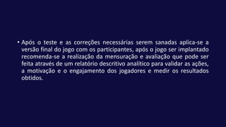 • Após o teste e as correções necessárias serem sanadas aplica-se a
versão final do jogo com os participantes, após o jogo ser implantado
recomenda-se a realização da mensuração e avaliação que pode ser
feita através de um relatório descritivo analítico para validar as ações,
a motivação e o engajamento dos jogadores e medir os resultados
obtidos.
 