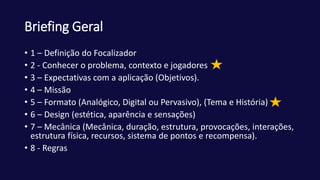 Briefing Geral
• 1 – Definição do Focalizador
• 2 - Conhecer o problema, contexto e jogadores
• 3 – Expectativas com a aplicação (Objetivos).
• 4 – Missão
• 5 – Formato (Analógico, Digital ou Pervasivo), (Tema e História)
• 6 – Design (estética, aparência e sensações)
• 7 – Mecânica (Mecânica, duração, estrutura, provocações, interações,
estrutura física, recursos, sistema de pontos e recompensa).
• 8 - Regras
 