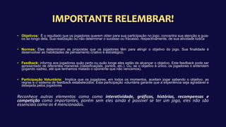 • Objetivos: É o resultado que os jogadores querem obter para sua participação no jogo, concentra sua atenção e guia-
os ao longo dela, Sua realização ou não determinar o sucesso ou fracasso, respectivamente, de sua atividade lúdica
• Normas: Eles determinam as propostas que os jogadores têm para atingir o objetivo do jogo. Sua finalidade é
desenvolver as habilidades de pensamento criativo e estratégico.
• Feedback: informa aos jogadores quão perto ou quão longe eles estão de alcançar o objetivo. Este feedback pode ser
apresentado de diferentes maneiras (classificações, pontos, etc.). Ou, se o objetivo é único, os jogadores o entendem
(jogando xadrez, até que tenhamos matado o oponente que não vencemos).
• Participação Voluntária: Implica que os jogadores, em todos os momentos, aceitam jogar sabendo o objetivo, as
regras e o sistema de feedback estabelecidos. Esta participação voluntária garante que a experiência seja agradável e
desejada pelos jogadores
Reconhece outros elementos como como interatividade, gráficos, histórias, recompensas e
competição como importantes, porém sem eles ainda é possível se ter um jogo, eles não são
essenciais como os 4 mencionados.
 