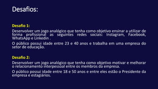 Desafios:
Desafio 1:
Desenvolver um jogo analógico que tenha como objetivo ensinar a utilizar de
forma profissional as seguintes redes sociais: Instagram, Facebook,
WhatsApp e Linkedin .
O público possui idade entre 23 e 40 anos e trabalha em uma empresa do
setor de educação.
Desafio 2:
Desenvolver um jogo analógico que tenha como objetivo motivar e melhorar
o relacionamento interpessoal entre os membros da empresa.
O público possui idade entre 18 e 50 anos e entre eles estão o Presidente da
empresa e estagiários.
 