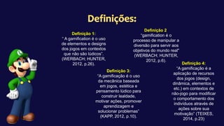 Definição 1:
“ A gamification é o uso
de elementos e designs
dos jogos em contextos
que não são lúdicos”.
(WERBACH; HUNTER,
2012, p.26).
Definição 2:
“gamification é o
processo de manipular a
diversão para servir aos
objetivos do mundo real"
(WERBACH; HUNTER,
2012, p.6).
Definição 3:
“A gamificação é o uso
da mecânica baseada
em jogos, estética e
pensamento lúdico para
construir lealdade,
motivar ações, promover
aprendizagem e
solucionar problemas”
(KAPP, 2012, p.10).
Definição 4:
“A gamificação é a
aplicação de recursos
dos jogos (design,
dinâmica, elementos e
etc.) em contextos de
não-jogo para modificar
o comportamento dos
indivíduos através de
ações sobre sua
motivação” (TEIXES,
2014, p.23)
 