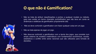 • Não se trata de atribuir classificações e pontos a qualquer modelo ou método,
para isso existe um termo chamado pointsification que não leva em conta as
dinâmicas e estéticas da gamification propriamente dita.
• Não se deve confundir a gamification com fazer qualquer coisa em um jogo.
• Não se trata apenas de jogar um jogo.
• Não deve-se confundir a gamification com a teoria dos jogos, que consiste num
amplo sistema de modelos matemáticos com fundamentos econômicos, sociais,
estatísticos e conflito entre seres racionais que são utilizados para tomada de
decisões.
 
