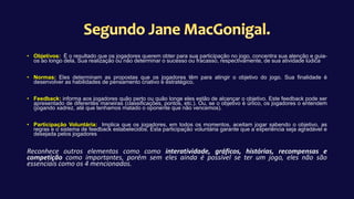 • Objetivos: É o resultado que os jogadores querem obter para sua participação no jogo, concentra sua atenção e guia-
os ao longo dela, Sua realização ou não determinar o sucesso ou fracasso, respectivamente, de sua atividade lúdica
• Normas: Eles determinam as propostas que os jogadores têm para atingir o objetivo do jogo. Sua finalidade é
desenvolver as habilidades de pensamento criativo e estratégico.
• Feedback: informa aos jogadores quão perto ou quão longe eles estão de alcançar o objetivo. Este feedback pode ser
apresentado de diferentes maneiras (classificações, pontos, etc.). Ou, se o objetivo é único, os jogadores o entendem
(jogando xadrez, até que tenhamos matado o oponente que não vencemos).
• Participação Voluntária: Implica que os jogadores, em todos os momentos, aceitam jogar sabendo o objetivo, as
regras e o sistema de feedback estabelecidos. Esta participação voluntária garante que a experiência seja agradável e
desejada pelos jogadores
Reconhece outros elementos como como interatividade, gráficos, histórias, recompensas e
competição como importantes, porém sem eles ainda é possível se ter um jogo, eles não são
essenciais como os 4 mencionados.
 