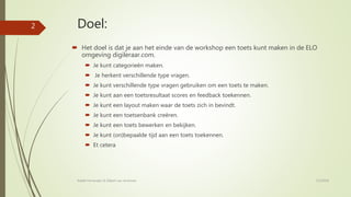 Doel:
 Het doel is dat je aan het einde van de workshop een toets kunt maken in de ELO
omgeving digileraar.com.
 Je kunt categorieën maken.
 Je herkent verschillende type vragen.
 Je kunt verschillende type vragen gebruiken om een toets te maken.
 Je kunt aan een toetsresultaat scores en feedback toekennen.
 Je kunt een layout maken waar de toets zich in bevindt.
 Je kunt een toetsenbank creëren.
 Je kunt een toets bewerken en bekijken.
 Je kunt (on)bepaalde tijd aan een toets toekennen.
 Et cetera
7/2/2018Rafaël Fernandez & Gilbert van Arneman
2
 