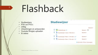 Flashback
• Studiewijzers
• PTA’s en PTO’s
• Uitleg
• Uitwerkingen en antwoorden
• Youtube filmpjes uploaden
• Et cetera
7/2/2018Rafaël Fernandez & Gilbert van Arneman
3
 