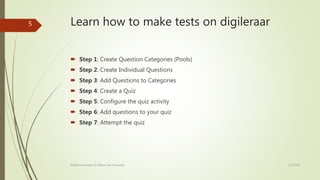 Learn how to make tests on digileraar
 Step 1: Create Question Categories (Pools)
 Step 2: Create Individual Questions
 Step 3: Add Questions to Categories
 Step 4: Create a Quiz
 Step 5: Configure the quiz activity
 Step 6: Add questions to your quiz
 Step 7: Attempt the quiz
7/2/2018Rafaël Fernandez & Gilbert van Arneman
5
 