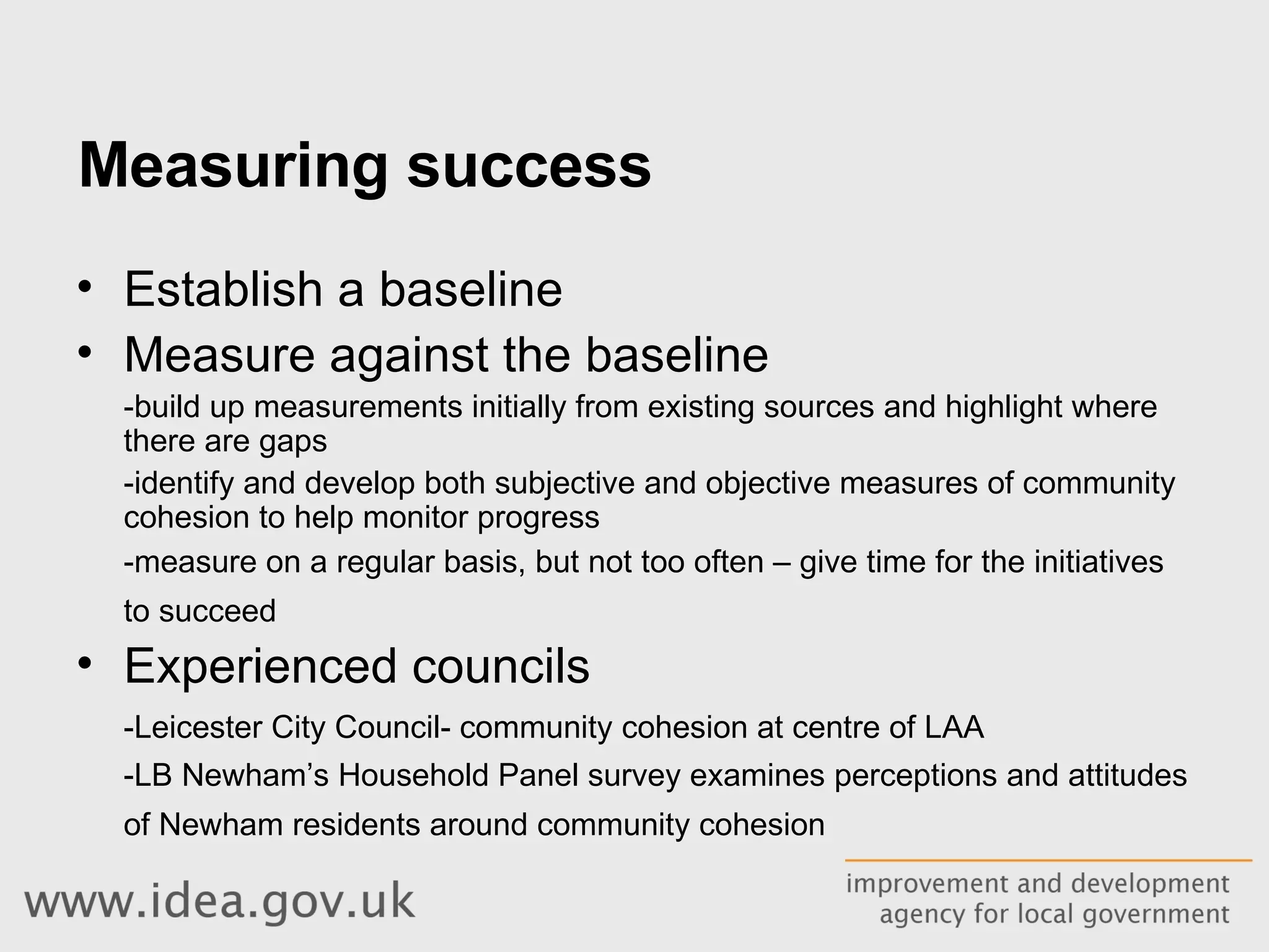 Measuring success Establish a baseline Measure against the baseline -build up measurements initially from existing sources and highlight where there are gaps -identify and develop both subjective and objective measures of community cohesion to help monitor progress  -measure on a regular basis, but not too often – give time for the initiatives to succeed   Experienced councils -Leicester City Council- community cohesion at centre of LAA -LB Newham’s  Household Panel survey examines perceptions and attitudes of Newham residents around community cohesion   