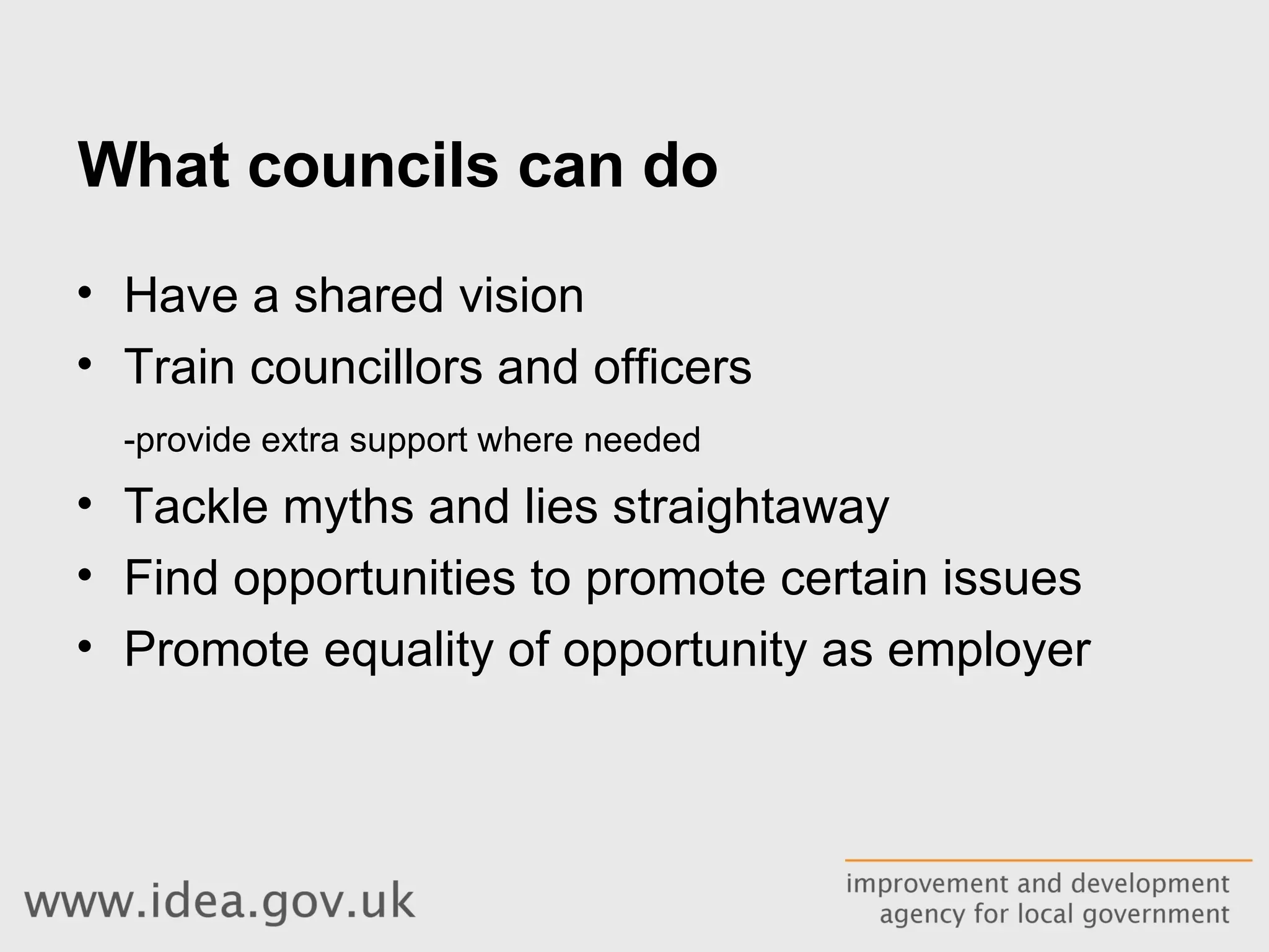 What councils can do Have a shared vision Train councillors and officers -provide extra support where needed Tackle myths and lies straightaway Find opportunities to promote certain issues Promote equality of opportunity as employer 