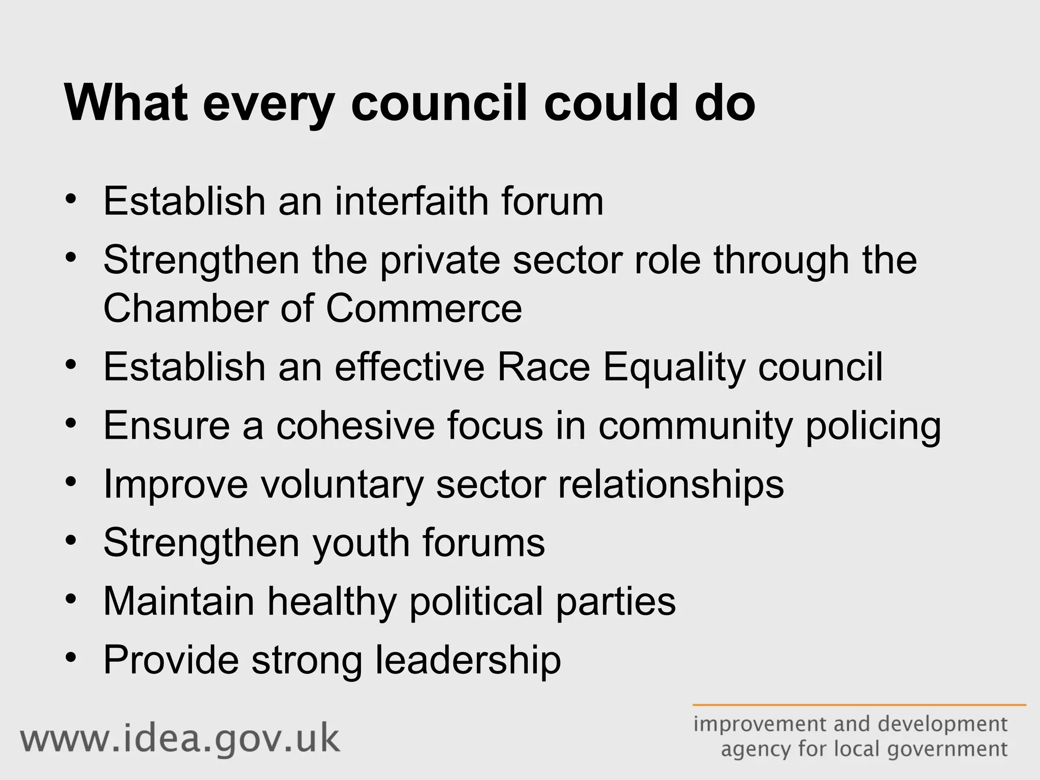 What every council could do Establish an interfaith forum Strengthen the private sector role through the Chamber of Commerce Establish an effective Race Equality council Ensure a cohesive focus in community policing Improve voluntary sector relationships Strengthen youth forums Maintain healthy political parties Provide strong leadership 