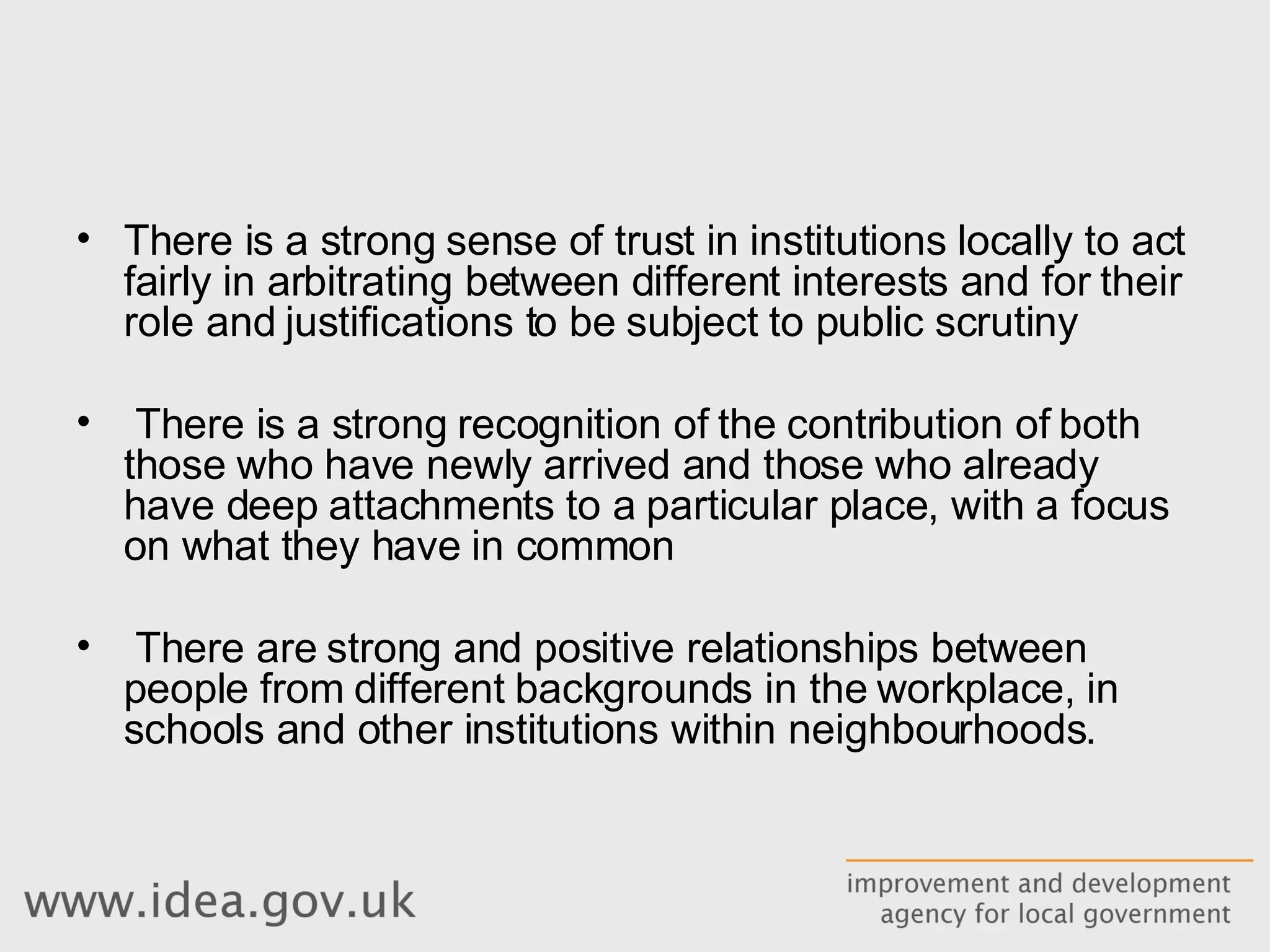 There is a strong sense of trust in institutions locally to act fairly in arbitrating between different interests and for their role and justifications to be subject to public scrutiny There is a strong recognition of the contribution of both those who have newly arrived and those who already have deep attachments to a particular place, with a focus on what they have in common There are strong and positive relationships between people from different backgrounds in the workplace, in schools and other institutions within neighbourhoods. 