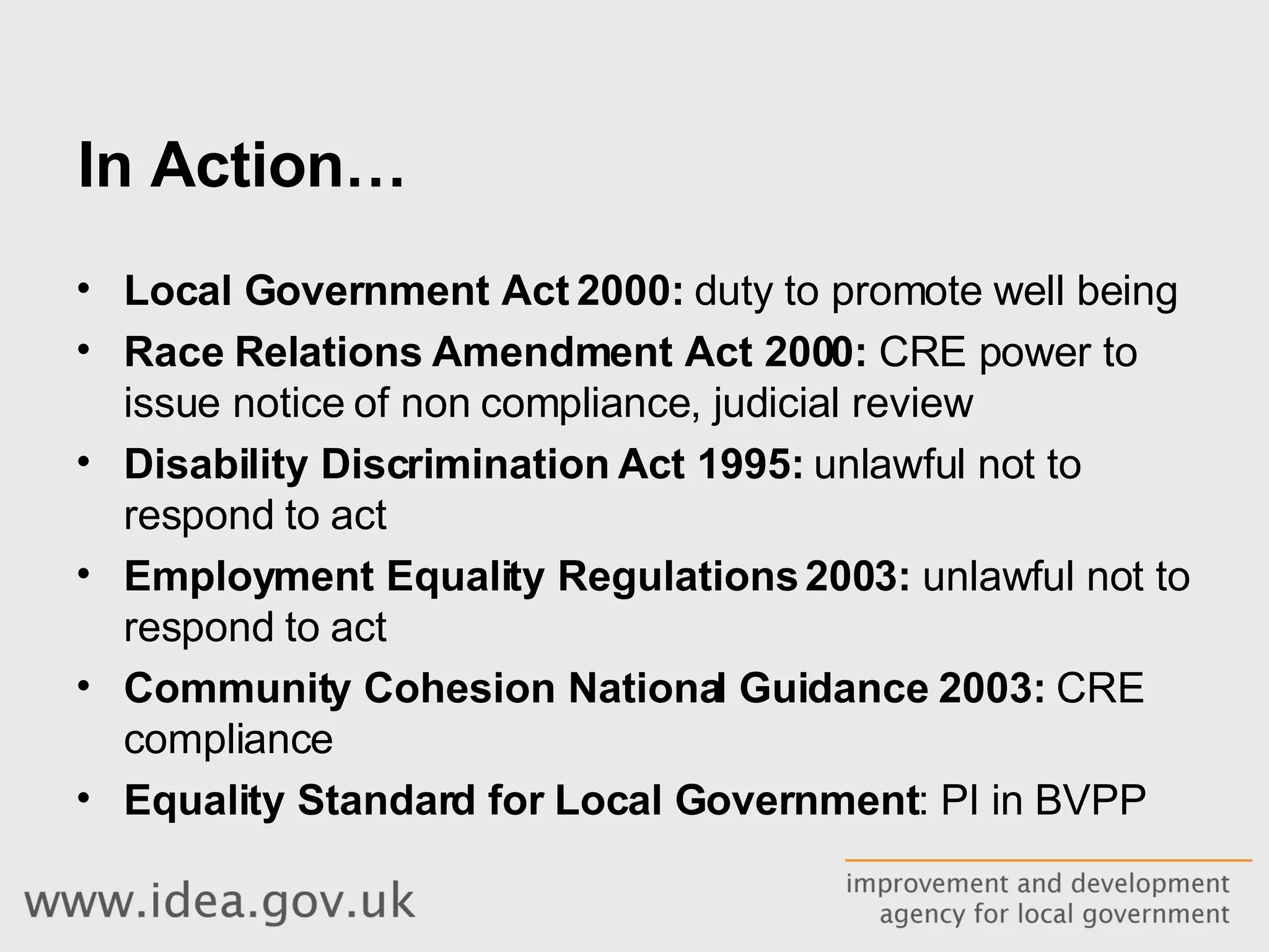 In Action… Local Government Act 2000:  duty to promote well being Race Relations Amendment Act 2000:  CRE power to issue notice of non compliance, judicial review Disability Discrimination Act 1995:  unlawful not to respond to act Employment Equality Regulations 2003:  unlawful not to respond to act Community Cohesion National Guidance 2003:  CRE compliance Equality Standard for Local Government : PI in BVPP 