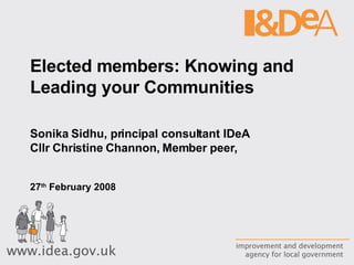 Elected members: Knowing and Leading your Communities Sonika Sidhu, principal consultant IDeA Cllr Christine Channon, Member peer,  27 th  February 2008 