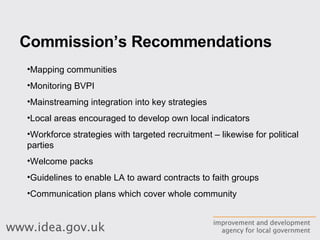 Commission’s Recommendations Mapping communities Monitoring BVPI Mainstreaming integration into key strategies Local areas encouraged to develop own local indicators Workforce strategies with targeted recruitment – likewise for political parties Welcome packs Guidelines to enable LA to award contracts to faith groups Communication plans which cover whole community 