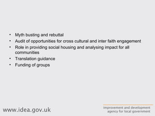 Myth busting and rebuttal Audit of opportunities for cross cultural and inter faith engagement Role in providing social housing and analysing impact for all communities Translation guidance Funding of groups 