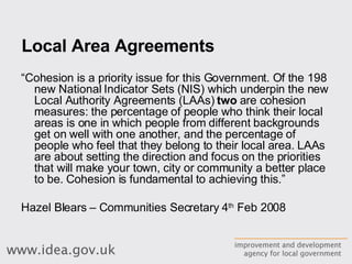 Local Area Agreements “ Cohesion is a priority issue for this Government. Of the 198 new National Indicator Sets (NIS) which underpin the new Local Authority Agreements (LAAs)  two  are cohesion measures: the percentage of people who think their local areas is one in which people from different backgrounds get on well with one another, and the percentage of people who feel that they belong to their local area. LAAs are about setting the direction and focus on the priorities that will make your town, city or community a better place to be. Cohesion is fundamental to achieving this.”  Hazel Blears – Communities Secretary 4 th  Feb 2008 